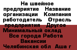 На швейное предприятие › Название организации ­ Компания-работодатель › Отрасль предприятия ­ Другое › Минимальный оклад ­ 1 - Все города Работа » Вакансии   . Челябинская обл.,Аша г.